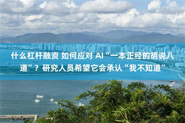 什么杠杆融资 如何应对 AI“一本正经的胡说八道”？研究人员希望它会承认“我不知道”