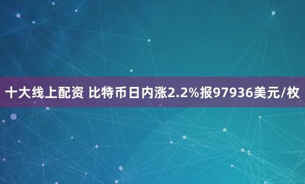 十大线上配资 比特币日内涨2.2%报97936美元/枚