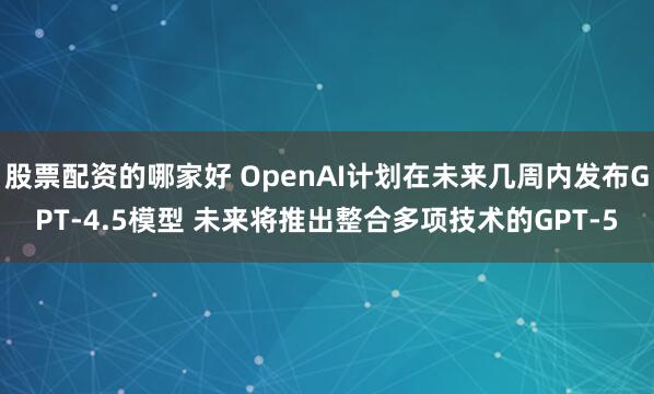 股票配资的哪家好 OpenAI计划在未来几周内发布GPT-4.5模型 未来将推出整合多项技术的GPT-5