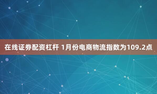 在线证劵配资杠杆 1月份电商物流指数为109.2点