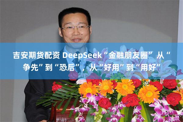 吉安期货配资 DeepSeek“金融朋友圈” 从“争先”到“恐后”，从“好用”到“用好”