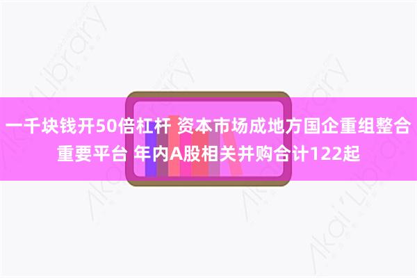 一千块钱开50倍杠杆 资本市场成地方国企重组整合重要平台 年内A股相关并购合计122起