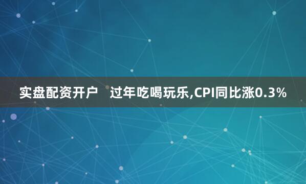 实盘配资开户   过年吃喝玩乐,CPI同比涨0.3%