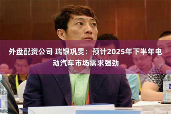 外盘配资公司 瑞银巩旻：预计2025年下半年电动汽车市场需求强劲