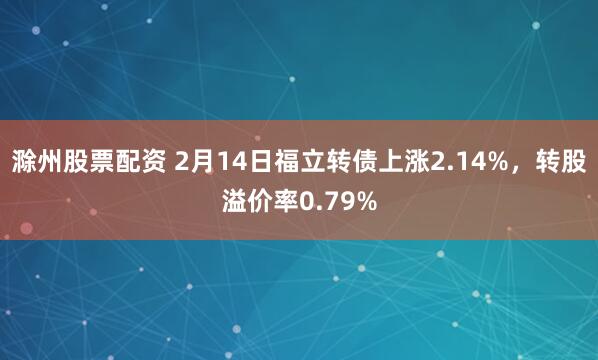 滁州股票配资 2月14日福立转债上涨2.14%，转股溢价率0.79%