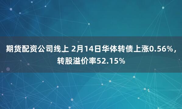 期货配资公司线上 2月14日华体转债上涨0.56%，转股溢价率52.15%