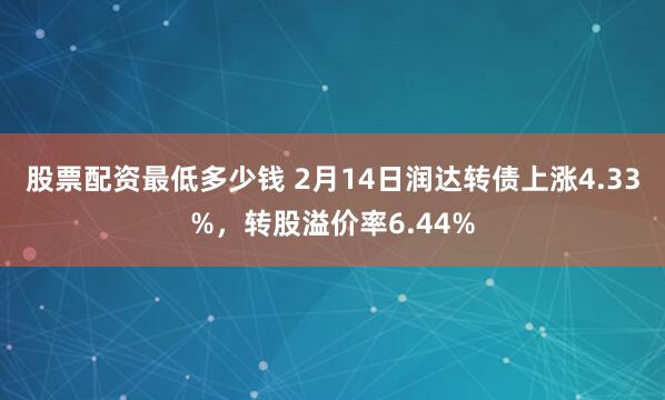 股票配资最低多少钱 2月14日润达转债上涨4.33%，转股溢价率6.44%