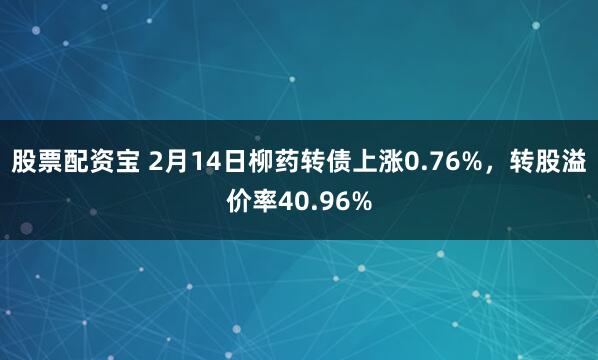 股票配资宝 2月14日柳药转债上涨0.76%，转股溢价率40.96%