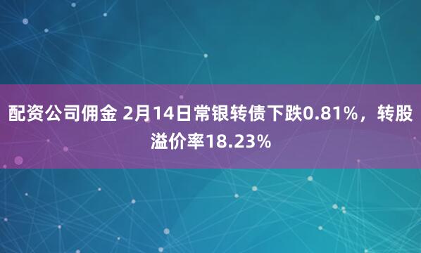 配资公司佣金 2月14日常银转债下跌0.81%，转股溢价率18.23%