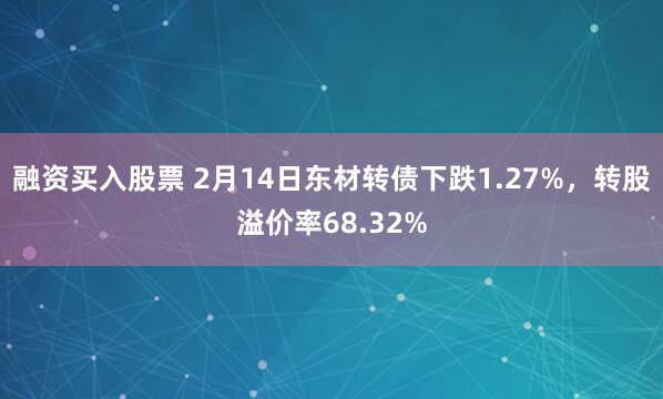 融资买入股票 2月14日东材转债下跌1.27%，转股溢价率68.32%