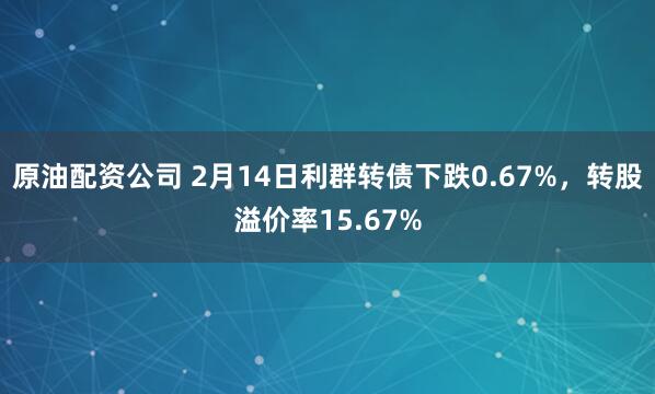 原油配资公司 2月14日利群转债下跌0.67%，转股溢价率15.67%