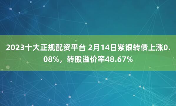 2023十大正规配资平台 2月14日紫银转债上涨0.08%，转股溢价率48.67%