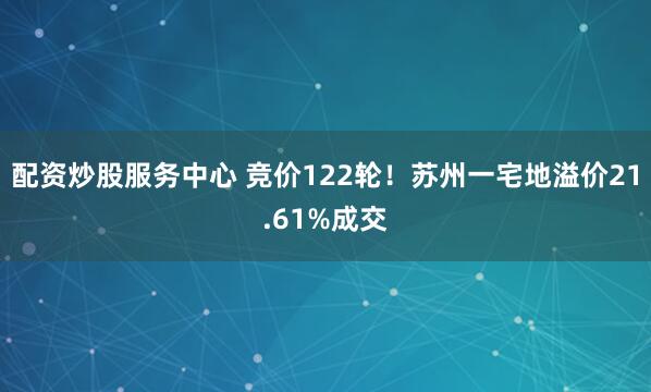 配资炒股服务中心 竞价122轮！苏州一宅地溢价21.61%成交