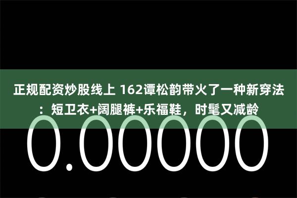 正规配资炒股线上 162谭松韵带火了一种新穿法：短卫衣+阔腿裤+乐福鞋，时髦又减龄