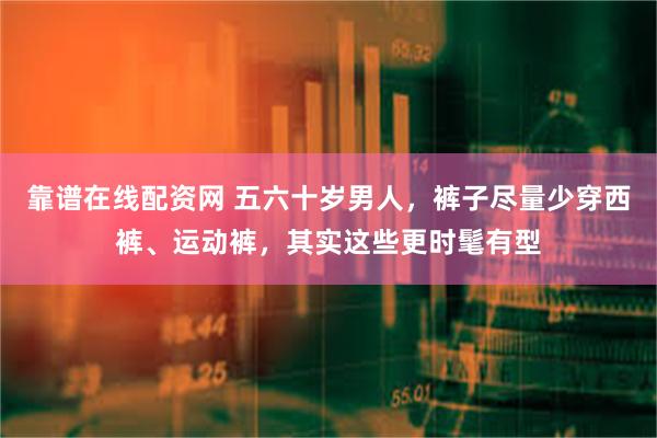 靠谱在线配资网 五六十岁男人，裤子尽量少穿西裤、运动裤，其实这些更时髦有型