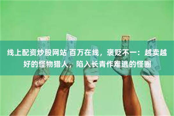 线上配资炒股网站 百万在线，褒贬不一：越卖越好的怪物猎人，陷入长青作难逃的怪圈