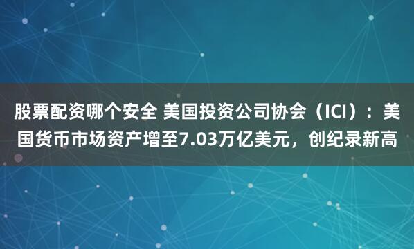 股票配资哪个安全 美国投资公司协会（ICI）：美国货币市场资产增至7.03万亿美元，创纪录新高