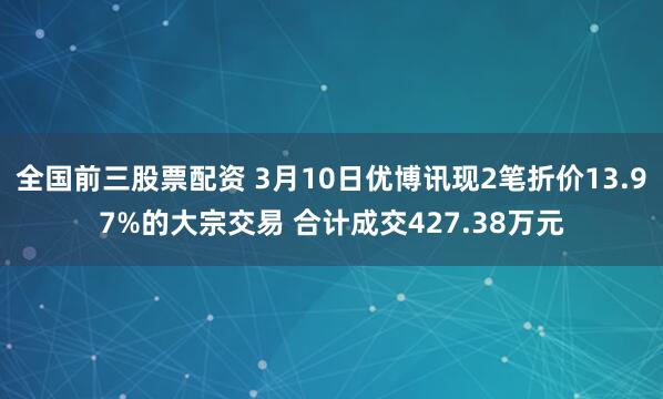 全国前三股票配资 3月10日优博讯现2笔折价13.97%的大宗交易 合计成交427.38万元